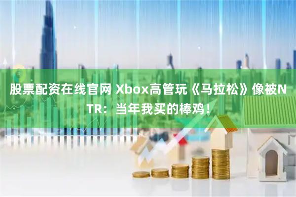 股票配资在线官网 Xbox高管玩《马拉松》像被NTR：当年我买的棒鸡！