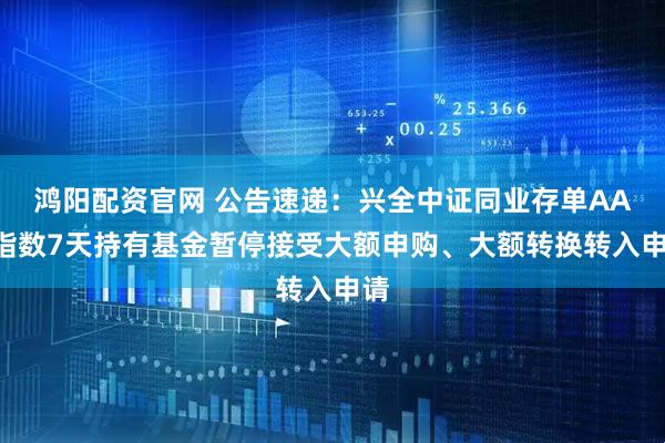 鸿阳配资官网 公告速递:兴全中证同业存单AAA指数7天持有基金暂停接受大额申购、大额转换转入申请