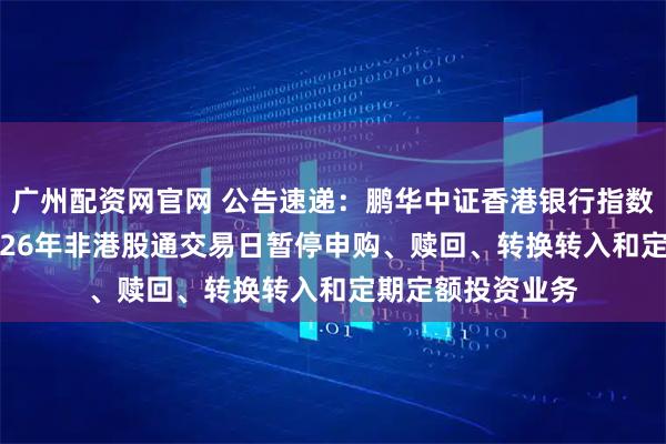 广州配资网官网 公告速递：鹏华中证香港银行指数（LOF）基金2026年非港股通交易日暂停申购、赎回、转换转入和定期定额投资业务