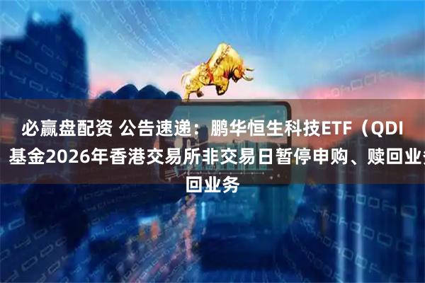 必赢盘配资 公告速递:鹏华恒生科技ETF(QDII)基金2026年香港交易所非交易日暂停申购、赎回业务