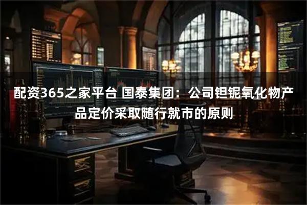 配资365之家平台 国泰集团：公司钽铌氧化物产品定价采取随行就市的原则