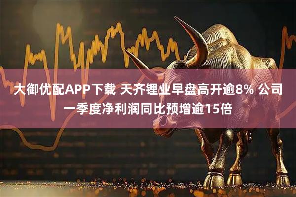 大御优配APP下载 天齐锂业早盘高开逾8% 公司一季度净利润同比预增逾15倍