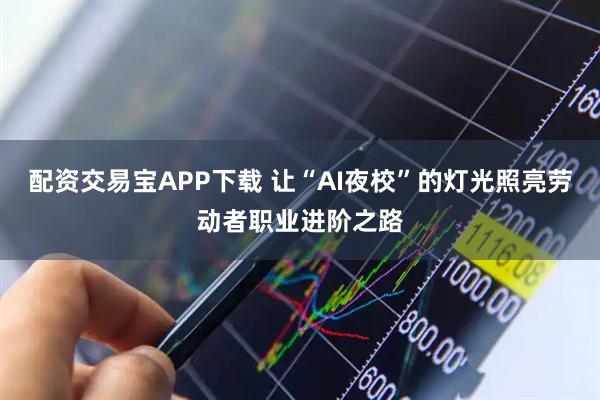 配资交易宝APP下载 让“AI夜校”的灯光照亮劳动者职业进阶之路