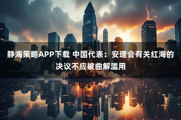 静海策略APP下载 中国代表：安理会有关红海的决议不应被曲解滥用