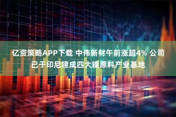 亿资策略APP下载 中伟新材午前涨超4% 公司已于印尼建成四大镍原料产业基地