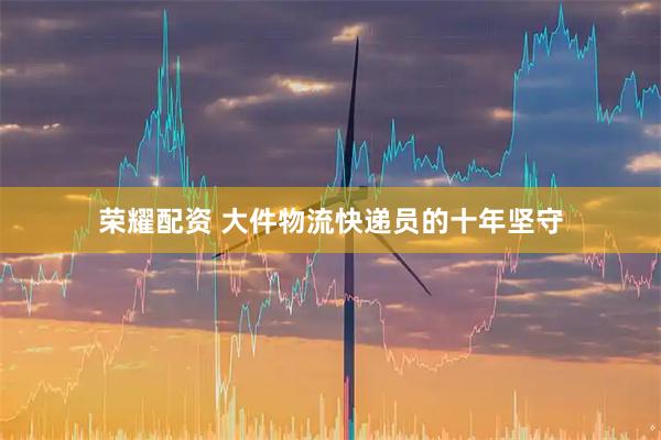 荣耀配资 大件物流快递员的十年坚守