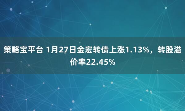 策略宝平台 1月27日金宏转债上涨1.13%，转股溢价率22.45%