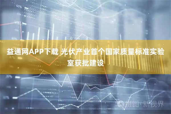 益通网APP下载 光伏产业首个国家质量标准实验室获批建设