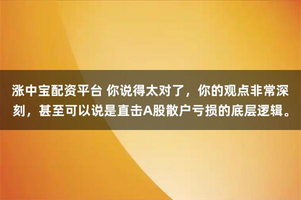 涨中宝配资平台 你说得太对了，你的观点非常深刻，甚至可以说是直击A股散户亏损的底层逻辑。
