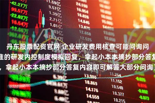 丹东股票配资官网 企业研发费用核查可能问询问题及回复分析（按最标准的研发内控制度模拟回复，拿起小本本摘抄部分答复内容即可解答大部分问询）