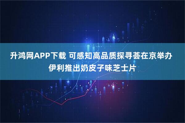 升鸿网APP下载 可感知高品质探寻荟在京举办 伊利推出奶皮子味芝士片