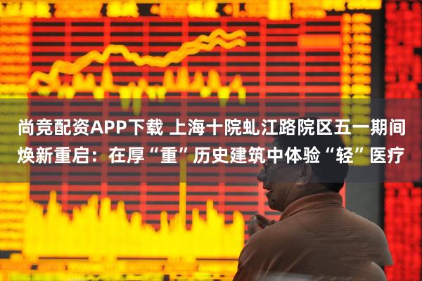 尚竞配资APP下载 上海十院虬江路院区五一期间焕新重启：在厚“重”历史建筑中体验“轻”医疗