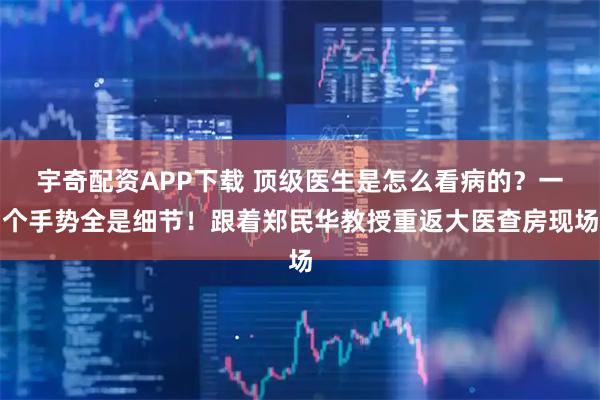 宇奇配资APP下载 顶级医生是怎么看病的？一个手势全是细节！跟着郑民华教授重返大医查房现场