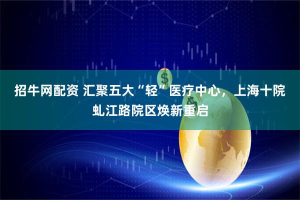 招牛网配资 汇聚五大“轻”医疗中心，上海十院虬江路院区焕新重启