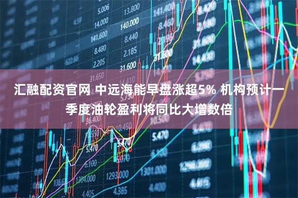 汇融配资官网 中远海能早盘涨超5% 机构预计一季度油轮盈利将同比大增数倍