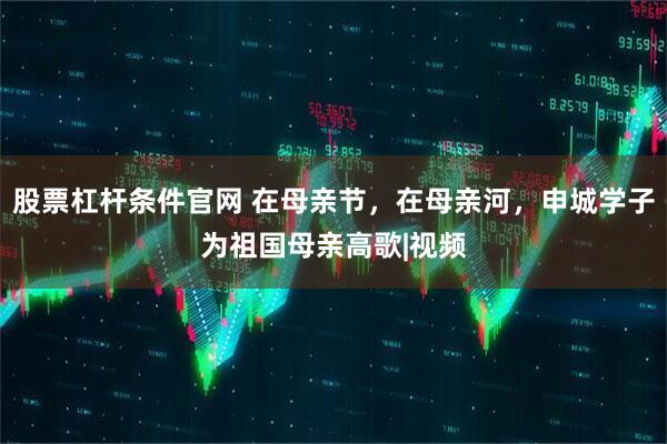 股票杠杆条件官网 在母亲节，在母亲河，申城学子为祖国母亲高歌|视频
