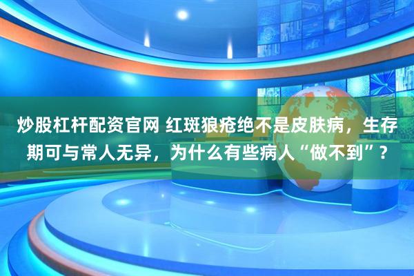 炒股杠杆配资官网 红斑狼疮绝不是皮肤病，生存期可与常人无异，为什么有些病人“做不到”？